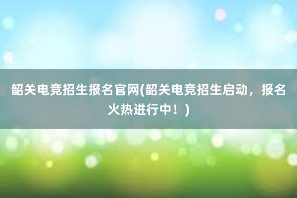 韶关电竞招生报名官网(韶关电竞招生启动，报名火热进行中！)