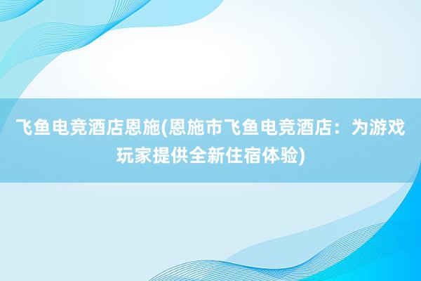 飞鱼电竞酒店恩施(恩施市飞鱼电竞酒店：为游戏玩家提供全新住宿体验)