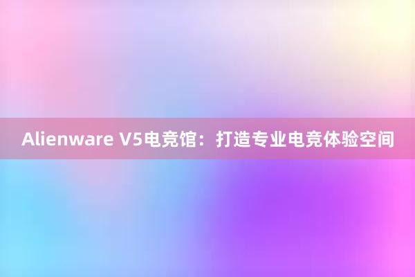 Alienware V5电竞馆：打造专业电竞体验空间