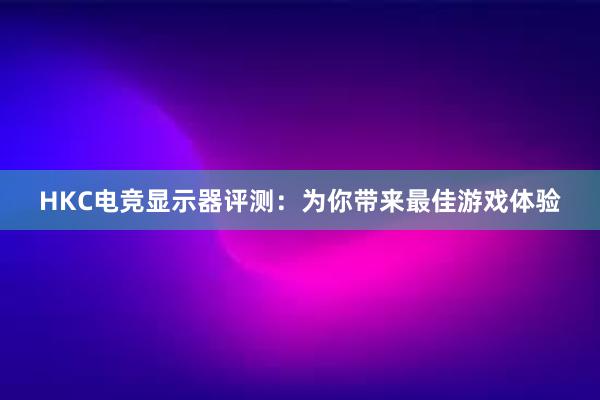 HKC电竞显示器评测：为你带来最佳游戏体验