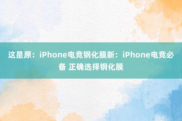 这是原：iPhone电竞钢化膜新：iPhone电竞必备 正确选择钢化膜