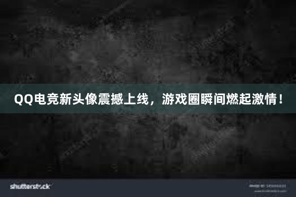 QQ电竞新头像震撼上线，游戏圈瞬间燃起激情！