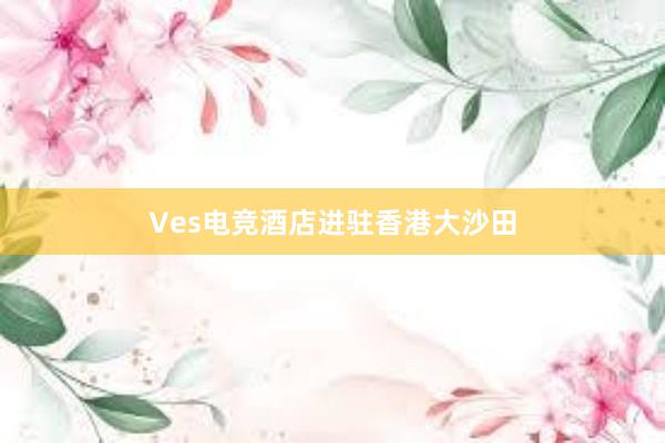 Ves电竞酒店进驻香港大沙田