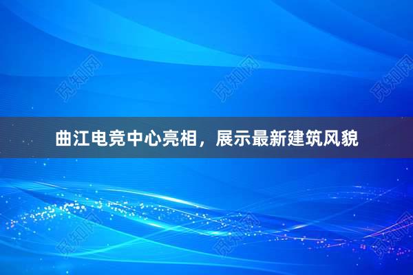 曲江电竞中心亮相，展示最新建筑风貌