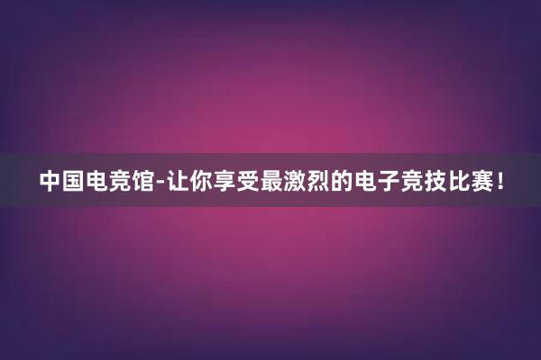 中国电竞馆-让你享受最激烈的电子竞技比赛！