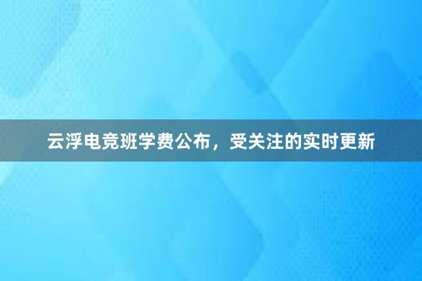 云浮电竞班学费公布，受关注的实时更新