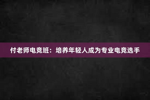 付老师电竞班：培养年轻人成为专业电竞选手