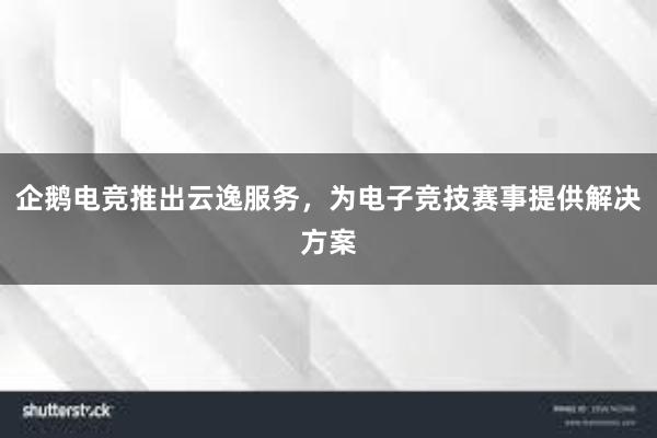 企鹅电竞推出云逸服务，为电子竞技赛事提供解决方案