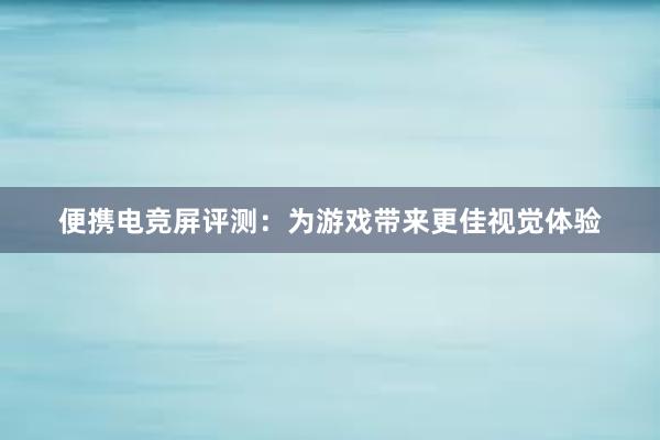 便携电竞屏评测：为游戏带来更佳视觉体验