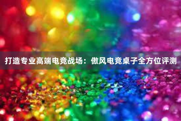 打造专业高端电竞战场：傲风电竞桌子全方位评测