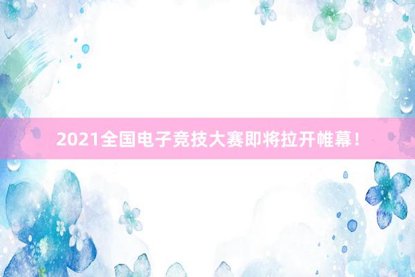 2021全国电子竞技大赛即将拉开帷幕！