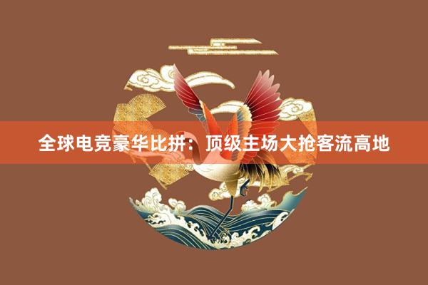 全球电竞豪华比拼：顶级主场大抢客流高地