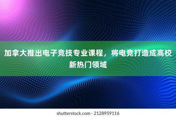 加拿大推出电子竞技专业课程，将电竞打造成高校新热门领域