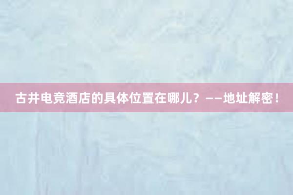 古井电竞酒店的具体位置在哪儿？——地址解密！