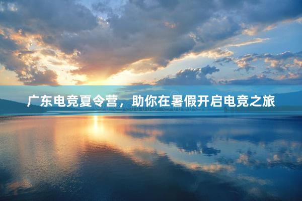 广东电竞夏令营，助你在暑假开启电竞之旅