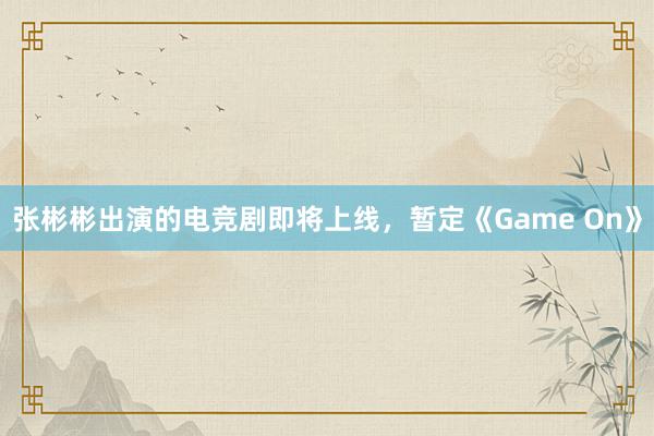 张彬彬出演的电竞剧即将上线，暂定《Game On》