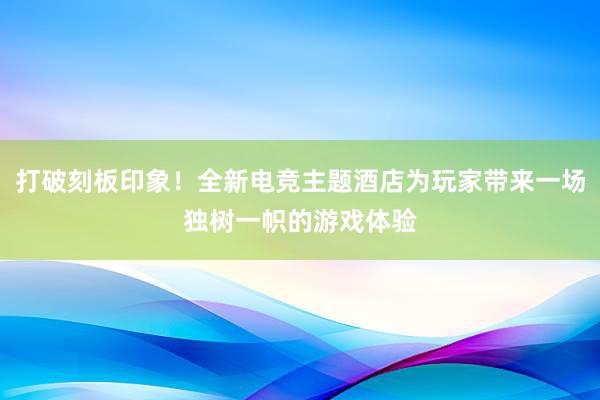 打破刻板印象！全新电竞主题酒店为玩家带来一场独树一帜的游戏体验