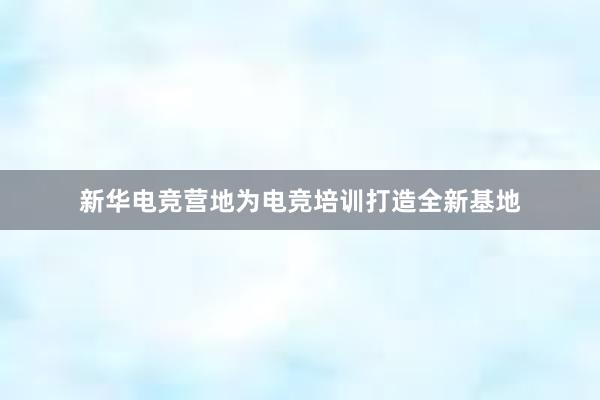 新华电竞营地为电竞培训打造全新基地