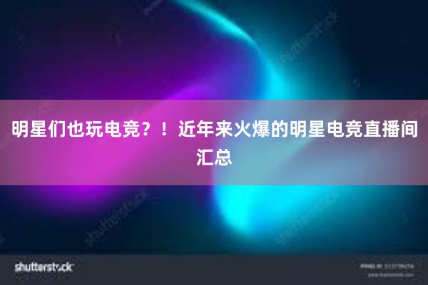 明星们也玩电竞？！近年来火爆的明星电竞直播间汇总