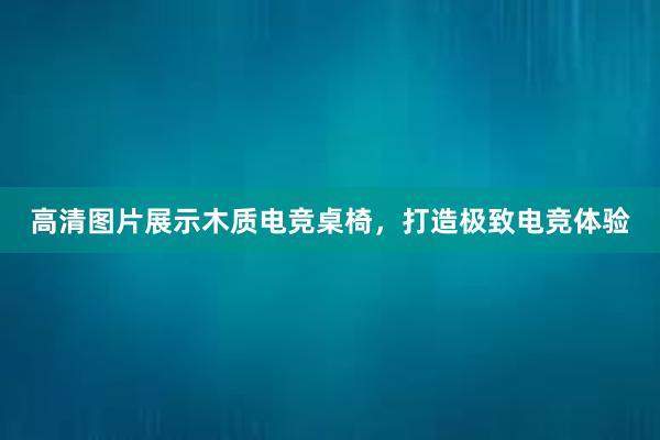 高清图片展示木质电竞桌椅，打造极致电竞体验