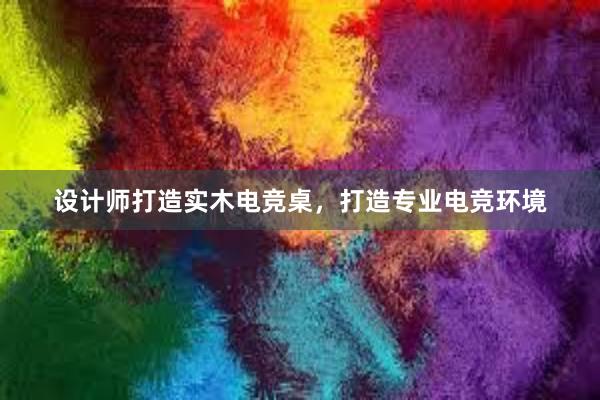 设计师打造实木电竞桌，打造专业电竞环境