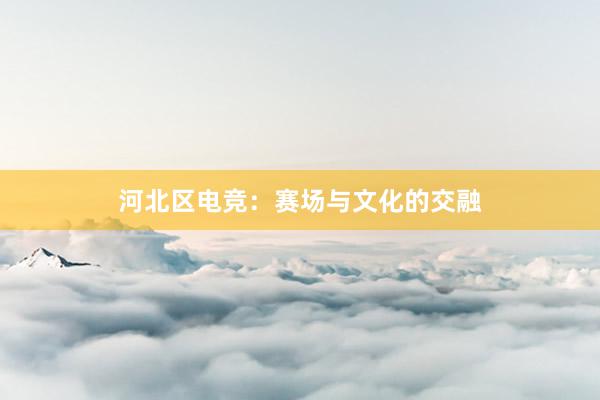 河北区电竞：赛场与文化的交融