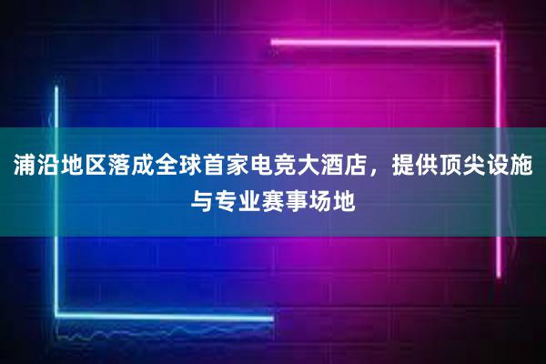 浦沿地区落成全球首家电竞大酒店，提供顶尖设施与专业赛事场地