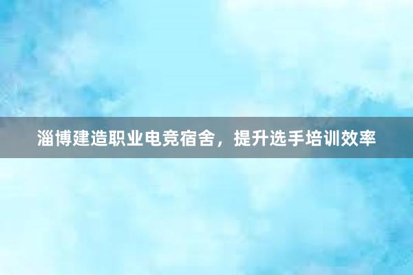 淄博建造职业电竞宿舍，提升选手培训效率