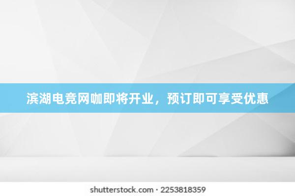 滨湖电竞网咖即将开业，预订即可享受优惠