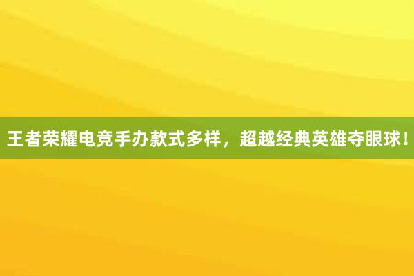 王者荣耀电竞手办款式多样，超越经典英雄夺眼球！