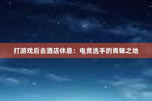 打游戏后去酒店休息：电竞选手的青睐之地