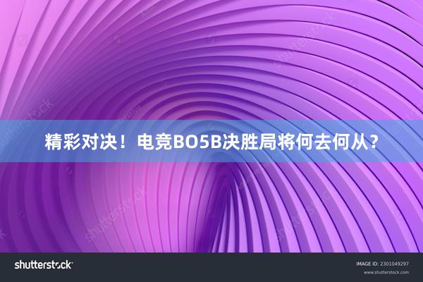 精彩对决！电竞BO5B决胜局将何去何从？