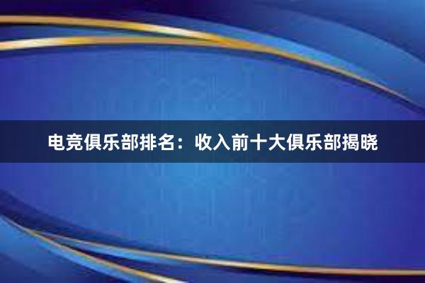 电竞俱乐部排名：收入前十大俱乐部揭晓