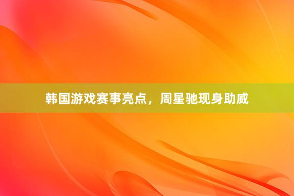 韩国游戏赛事亮点，周星驰现身助威