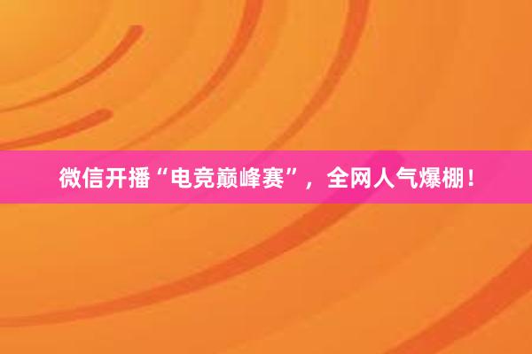 微信开播“电竞巅峰赛”，全网人气爆棚！