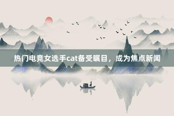 热门电竞女选手cat备受瞩目，成为焦点新闻