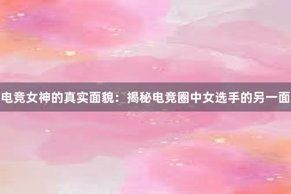 电竞女神的真实面貌：揭秘电竞圈中女选手的另一面