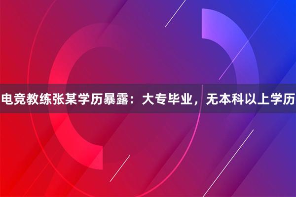 电竞教练张某学历暴露：大专毕业，无本科以上学历