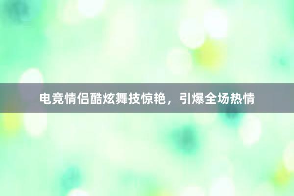 电竞情侣酷炫舞技惊艳，引爆全场热情