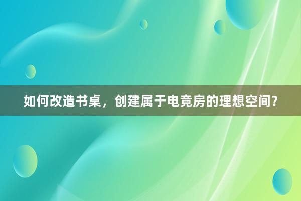 如何改造书桌，创建属于电竞房的理想空间？