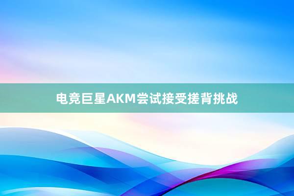 电竞巨星AKM尝试接受搓背挑战