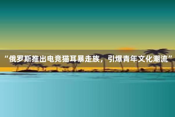 “俄罗斯推出电竞猫耳暴走族，引爆青年文化潮流”