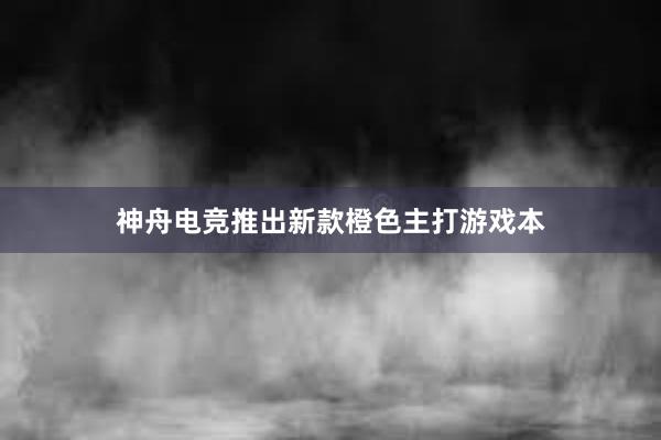 神舟电竞推出新款橙色主打游戏本