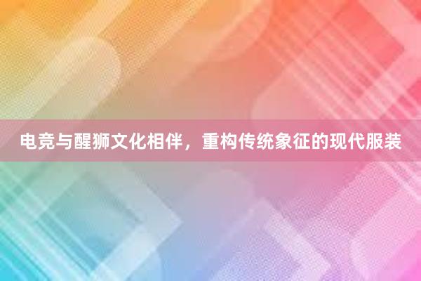 电竞与醒狮文化相伴，重构传统象征的现代服装