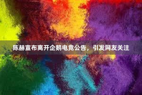 陈赫宣布离开企鹅电竞公告，引发网友关注